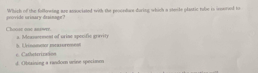 Which of the following are associated with the procedure during which a sterile plastic tube is inserted to
provide urinary drainage?
Choose one answer.
a. Measurement of urine specific gravity
b. Urinometer measurement
c. Catheterization
d. Obtaining a random urine specimen