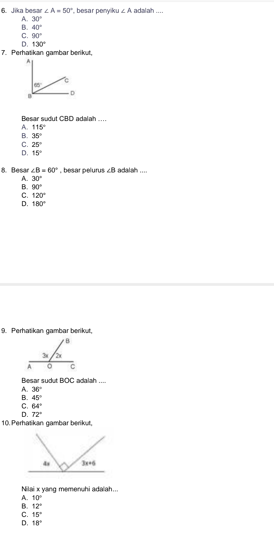 Jika besar ∠ A=50° , besar penyiku ∠ A adalah ....
A. 30°
B. 40°
C. 90°
D. 130°
7. Perhatikan gambar berikut,
Besar sudut CBD adalah …
A. 115°
B. 35°
C. 25°
D. 15°
8. Besar ∠ B=60° , besar pelurus ∠ B adalah ....
A. 30°
B. 90°
C. 120°
D. 180°
9. Perhatikan gambar berikut,
Besar sudut BOC adalah ....
A. 36°
B. 45°
C. 64°
D. 72°
10. Perhatikan gambar berikut,
Nilai x yang memenuhi adalah...
A. 10°
B. 12°
C. 15°
D. 18°