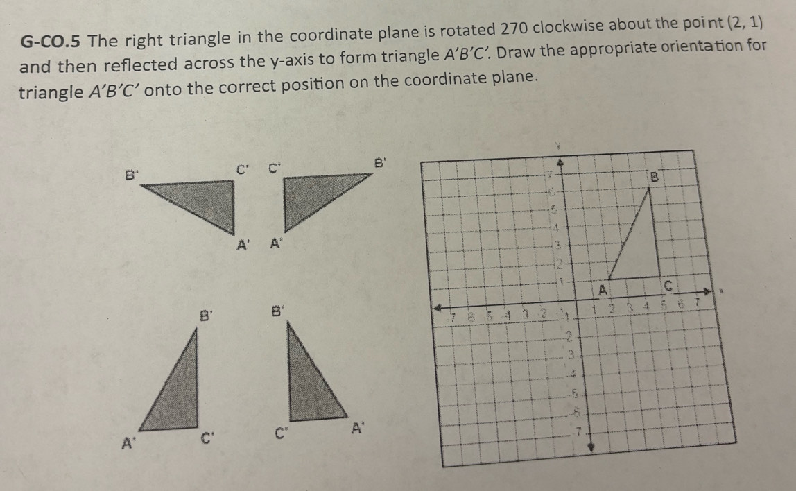 G-CO.5 The right triangle in the coordinate plane is rotated 270 clockwise about the point (2,1)
and then reflected across the y-axis to form triangle A'B'C' Draw the appropriate orientation for
triangle A'B'C' onto the correct position on the coordinate plane.