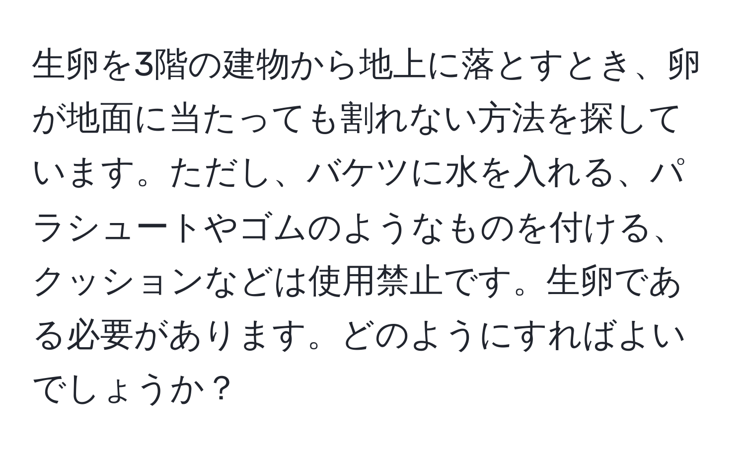 生卵を3階の建物から地上に落とすとき、卵が地面に当たっても割れない方法を探しています。ただし、バケツに水を入れる、パラシュートやゴムのようなものを付ける、クッションなどは使用禁止です。生卵である必要があります。どのようにすればよいでしょうか？