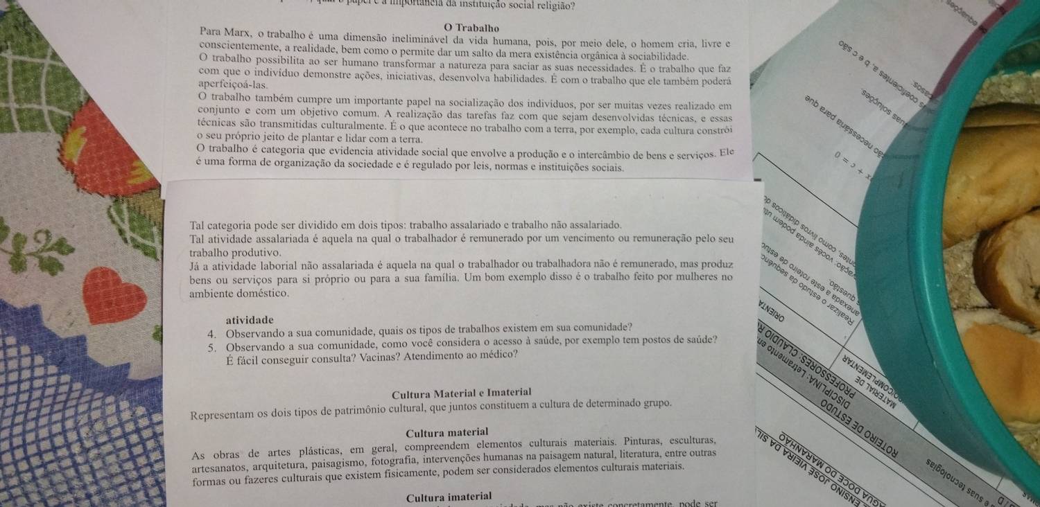 a importância da instituição social religião?
Seçõenbe
O Trabalho
Para Marx, o trabalho é uma dimensão ineliminável da vida humana, pois, por meio dele, o homem cria, livre e
conscientemente, a realidade, bem como o permite dar um salto da mera existência orgânica à sociabilidade.
O trabalho possibilita ao ser humano transformar a natureza para saciar as suas necessidades. É o trabalho que faz
१s ɔ ə q ªe səψuαιογθος
com que o indivíduo demonstre ações, iniciativas, desenvolva habilidades. É com o trabalho que ele também poderá
aperfeiçoá-las
sose
O trabalho também cumpre um importante papel na socialização dos indivíduos, por ser muitas vezes realizado em
sagónios sen
conjunto e com um objetivo comum. A realização das tarefas faz com que sejam desenvolvidas técnicas, e essas
b eved euessəoəu c
técnicas são transmitidas culturalmente. É o que acontece no trabalho com a terra, por exemplo, cada cultura constrói
o seu próprio jeito de plantar e lidar com a terra.
O trabalho é categoria que evidencia atividade social que envolve a produção e o intercâmbio de bens e serviços. Ele
é uma forma de organização da sociedade e é regulado por leis, normas e instituições sociais.
0=5+x
Tal categoria pode ser dividido em dois tipos: trabalho assalariado e trabalho não assalariado.
Tal atividade assalariada é aquela na qual o trabalhador é remunerado por um vencimento ou remuneração pelo seu
trabalho produtivo.
Já a atividade laborial não assalariada é aquela na qual o trabalhador ou trabalhadora não é remunerado, mas produz
bens ou serviços para si próprio ou para a sua família. Um bom exemplo disso é o trabalho feito por mulheres no
ogsenb
ambiente doméstico.
VIN3180
atividade
4. Observando a sua comunidade, quais os tipos de trabalhos existem em sua comunidade?
5. Observando a sua comunidade, como você considera o acesso à saúde, por exemplo tem postos de saúde?
É fácil conseguir consulta? Vacinas? Atendimento ao médico?
:ΟΙα∩∀7ɔ :S∃४0SS3∃0)
VIN3W37dWO0
30 7V83lv½
Cultura Material e Imaterial
# οιuəωεлə7 :∀ΝΙ7dIOS Dɑßlsə ∃ª 0४1³10
Representam os dois tipos de patrimônio cultural, que juntos constituem a cultura de determinado grupo.
Cultura material
artesanatos, arquitetura, paisagismo, fotografia, intervenções humanas na paisagem natural, literatura, entre outras
As obras de artes plásticas, em geral, compreendem elementos culturais materiais. Pinturas, esculturas, ∀HΝ∀∀W 0G 3ɔ0G ∀N
s va vuiðia əsor onisn
formas ou fazeres culturais que existem fisicamente, podem ser considerados elementos culturais materiais.
se¡ñoļouɔə sens 
Cultura imaterial