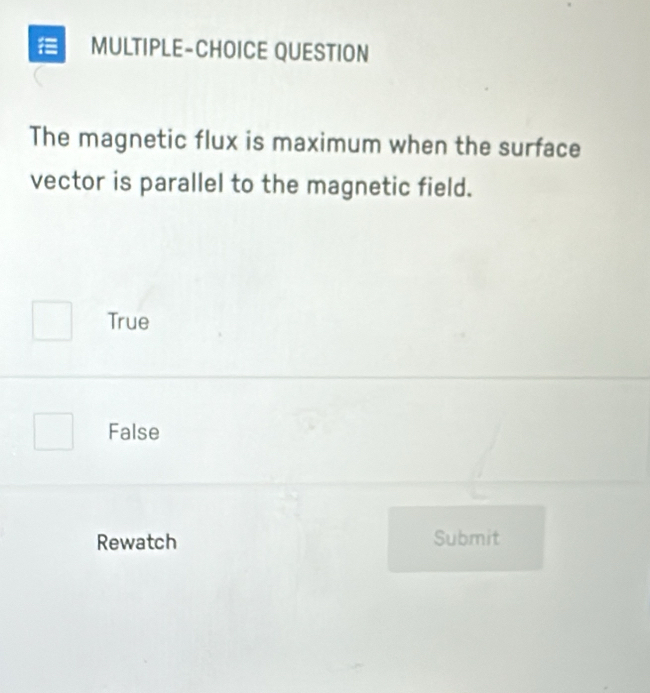 = MULTIPLE-CHOICE QUESTION
The magnetic flux is maximum when the surface
vector is parallel to the magnetic field.
True
False
Rewatch Submit