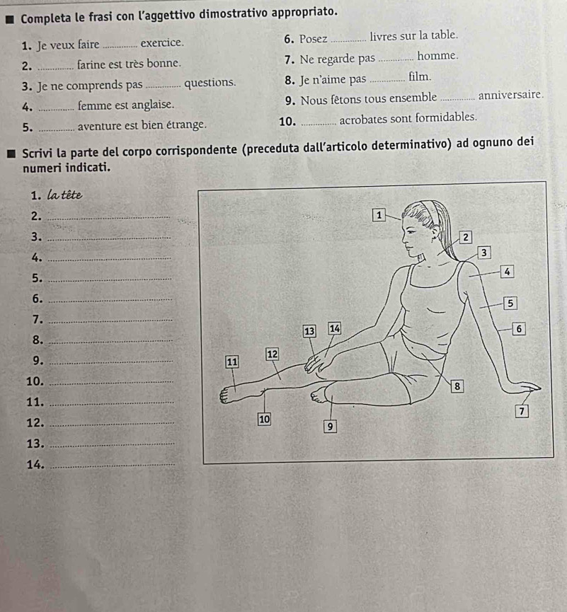 Completa le frasi con l’aggettivo dimostrativo appropriato. 
1. Je veux faire_ exercice. 6. Posez _livres sur la table. 
2. _farine est très bonne. 7. Ne regarde pas _homme. 
3. Je ne comprends pas _questions. 8. Je n’aime pas_ film. 
4. _femme est anglaise. 9. Nous fêtons tous ensemble _anniversaire. 
5. _aventure est bien étrange. 10. _acrobates sont formidables. 
Scrivi la parte del corpo corrispondente (preceduta dall’articolo determinativo) ad ognuno dei 
numeri indicati. 
1. la tête 
2._ 
3._ 
4._ 
5._ 
6._ 
7._ 
8._ 
9._ 
10._ 
11._ 
12. _ 
13._ 
14._