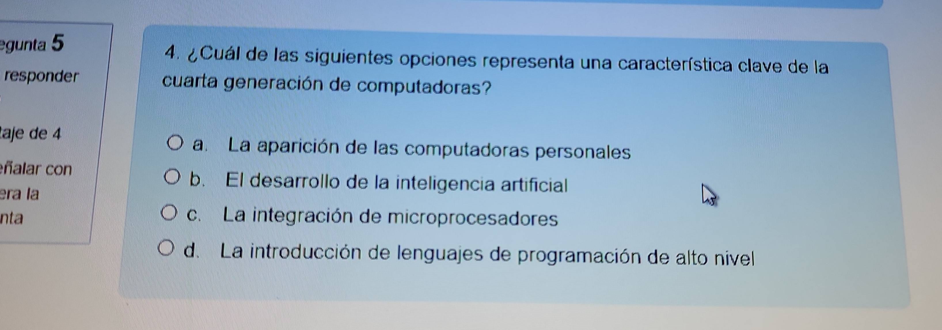 gunta 5
4. ¿Cuál de las siguientes opciones representa una característica clave de la
responder cuarta generación de computadoras?
taje de 4
a. La aparición de las computadoras personales
ñalar con
b. El desarrollo de la inteligencia artificial
era la
nta c. La integración de microprocesadores
de La introducción de lenguajes de programación de alto nivel