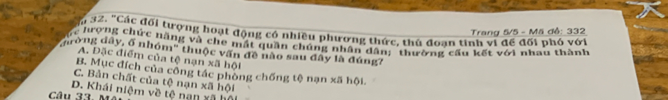 Trang 5/5 - Mã đề: 332
32. "Các đối tượng hoạt động có nhiều phương thức, thủ đoạn tinh vi đế đối phó với
rc hượng chức năng và che mắt quần chúng nhân dân; thường cấu kết với nhau thành
đờng dây, ổ nhóm" thuộc vấn đề nào sau đây là đúng?
A. Đặc điểm của tệ nạn xã hội
B. Mục đích của công tác phòng chống tệ nạn xã hội.
C. Bản chất của tệ nạn xã hội
D. Khái niệm về tệ nan xã hộ
Câu 33 1