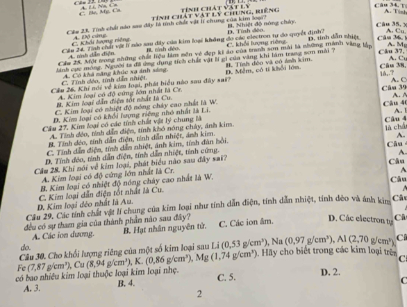 Dây A. Li, Na, Ca. Câu 34, T A. Tính
C. Be, Mg. Ca.  tính chát và rLY
tính chát vật lý chung, riêng
Câu 23. Tính chất nào sau đây là tính chất vật lí chung của kim loại? B. Nhiệt độ nóng chây.  Câu 35, x
C. Khối lượng riêng. A. Độ cứng, D, Tính đẻo.
A. Cu.
Câu 24. Tính chất vật lí nào sau đây của kim loại không do các electron tự do quyết định? D. tính dẫn nhiệt Câu 36,
A. tính dân điện B. tính dẻo. C. khối lượng riêng.
Câu 25. Một trong những chất liệu làm nền vẻ đẹp ki áo của tranh sơn mài là những mành vàng lần A. Mg
A. C
ánh cực móng. Người ta đã ứng dụng tích chất vật lí gi của vàng khi lám trang sơn mài ? Câu 37,
A. Có khả năng khúc xạ ánh sáng. Câu 38,
C. Tính dẻo, tính dẫn nhiệt. B. Tính đẻo và có ánh kim.
lå¸.? A. C
Câu 26. Khi nói về kim loại, phát biểu nào sau đây sai? D. Mềm, có tí khổi lớn.
A. Kim loại có độ cứng lớn nhất là Cr. Câu 39
B. Kim loại dẫn điện tốt nhất là Cu. A. A
C. Kim loại có nhiệt độ nóng chây cao nhất là W.
D. Kim loại có khổi lượng riêng nhỏ nhất là Li. Câu 40 A. 1
Câu 27. Kim loại có các tính chất vật lý chung là
A. Tính dẻo, tính dẫn điện, tính khó nóng chảy, ánh kim. Câu 4
B. Tính dẻo, tính dẫn điện, tính dẫn nhiệt, ánh kim.
A.
C. Tính dẫn điện, tính dẫn nhiệt, ánh kim, tính đàn hồi. là chấ
D. Tính dèo, tính dẫn điện, tính dẫn nhiệt, tính cứng.
Câu 28. Khi nói về kim loại, phát biểu nào sau đây sai? Câu Câu
A. Kim loại có độ cứng lớn nhất là Cr. A.
A
B. Kim loại có nhiệt độ nóng chảy cao nhất là W. Câu
C. Kim loại dẫn điện tốt nhất là Cu.
D. Kim loại đẻo nhất là Au.
Câu 29. Các tính chất vật lí chung của kim loại như tính dẫn điện, tính dẫn nhiệt, tính dẻo và ánh kim
Câu
đều có sự tham gia của thành phần nào sau đây?
A. Các ion dương. B. Hạt nhân nguyên tử. C. Các ion âm.
D. Các electron tự Câ
do.
Câu 30. Cho khối lượng riêng của một số kim loại sau Li (0,53g/cm^3) N a (0,97g/cm^3),Al(2,70g/cm^3), C
có bao nhiêu kim loại thuộc loại kim loại nhẹ. (8,94g/cm^3) , K. (0,86g/cm^3),Mg(1,74g/cm^3). Hãy cho biệt trong các kim loại trên
C
Fe (7,87g/cm^3), Cu
A. 3. B. 4. C. 5.
D. 2.
C
2