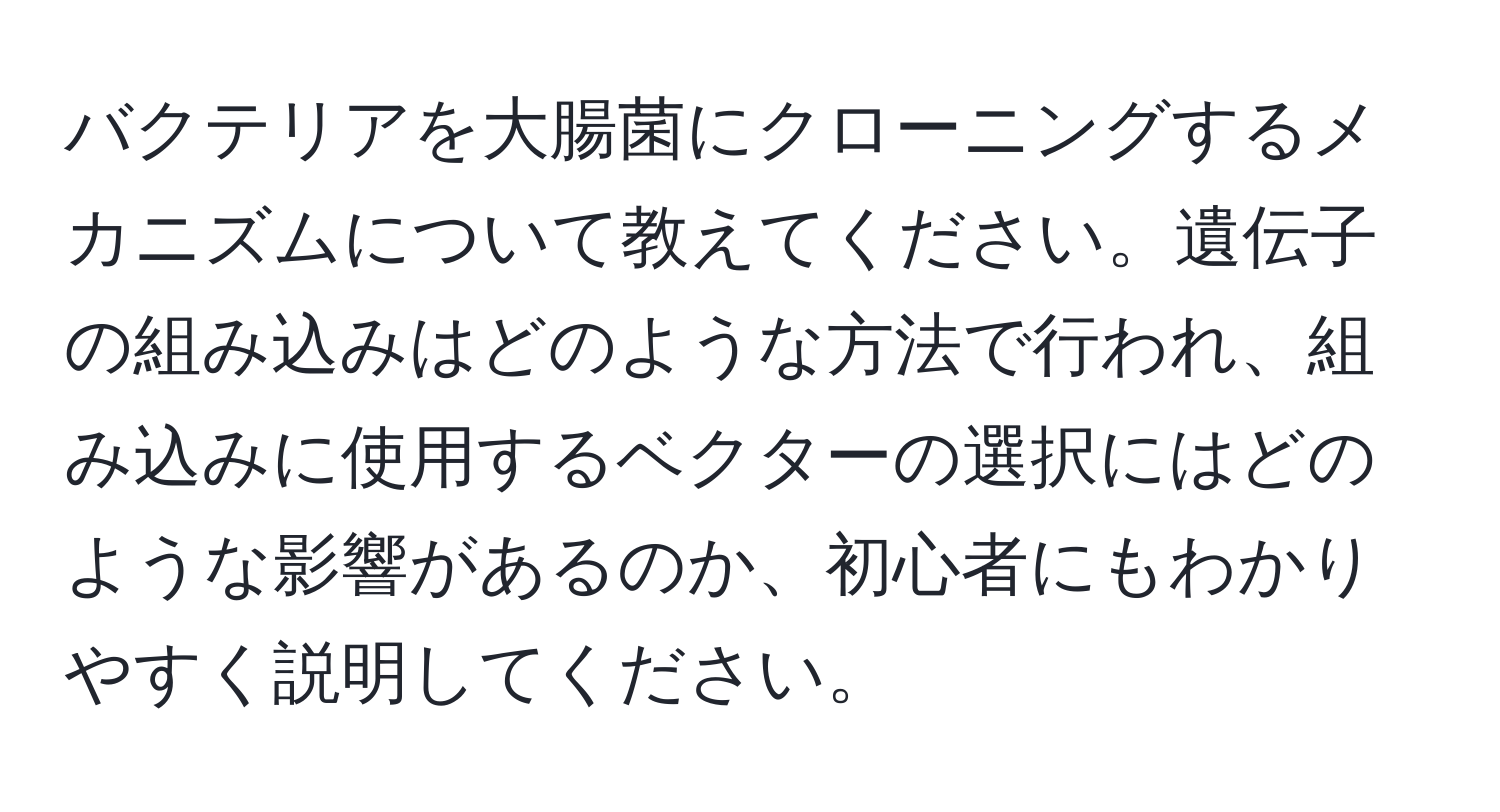 バクテリアを大腸菌にクローニングするメカニズムについて教えてください。遺伝子の組み込みはどのような方法で行われ、組み込みに使用するベクターの選択にはどのような影響があるのか、初心者にもわかりやすく説明してください。