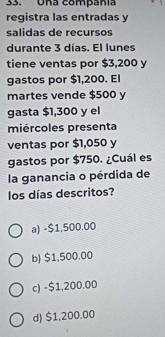 Una companía * 1
registra las entradas y
salidas de recursos
durante 3 días. El lunes
tiene ventas por $3,200 y
gastos por $1,200. El
martes vende $500 y
gasta $1,300 y el
miércoles presenta
ventas por $1,050 y
gastos por $750. ¿Cuál es
la ganancia o pérdida de
los días descritos?
a) -$1,500.00
b) $1,500.00
c) -$1,200.00
d) $1,200.00