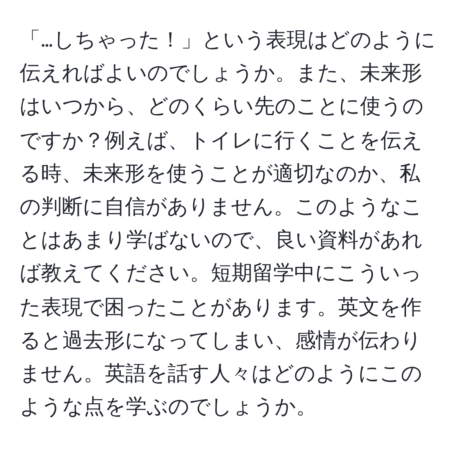 「…しちゃった！」という表現はどのように伝えればよいのでしょうか。また、未来形はいつから、どのくらい先のことに使うのですか？例えば、トイレに行くことを伝える時、未来形を使うことが適切なのか、私の判断に自信がありません。このようなことはあまり学ばないので、良い資料があれば教えてください。短期留学中にこういった表現で困ったことがあります。英文を作ると過去形になってしまい、感情が伝わりません。英語を話す人々はどのようにこのような点を学ぶのでしょうか。