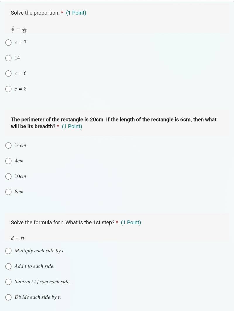 Solve the proportion. * (1 Point)
 2/7 = c/28 
c=7
14
c=6
c=8
The perimeter of the rectangle is 20cm. If the length of the rectangle is 6cm, then what
will be its breadth? * (1 Point)
14cm
4cm
10cm
6cm
Solve the formula for r. What is the 1st step? * (1 Point)
d=rt
Multiply each side by t.
Add t to each side.
Subtract t from each side.
Divide each side by t.