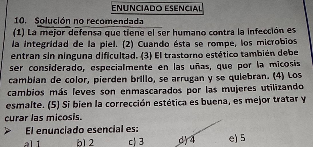 ENÜNCIADO ESENCIAL
10. Solución no recomendada
(1) La mejor defensa que tiene el ser humano contra la infección es
la integridad de la piel. (2) Cuando ésta se rompe, los microbios
entran sin ninguna dificultad. (3) El trastorno estético también debe
ser considerado, especialmente en las uñas, que por la micosis
cambian de color, pierden brillo, se arrugan y se quiebran. (4) Los
cambios más leves son enmascarados por las mujeres utilizando
esmalte. (5) Si bien la corrección estética es buena, es mejor tratar y
curar las micosis.
El enunciado esencial es:
a) 1 b) 2 c) 3 d) 4 e) 5