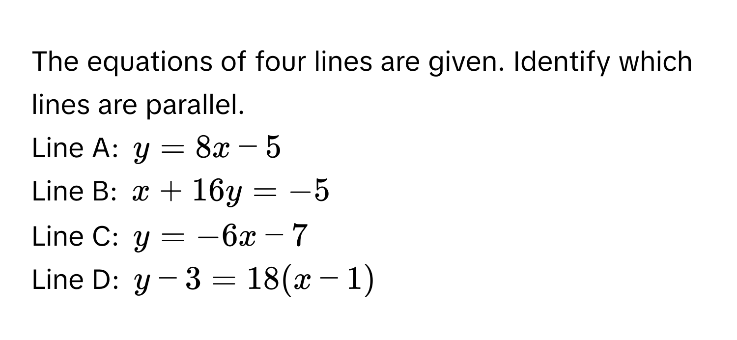 The equations of four lines are given. Identify which lines are parallel.
Line A: $y = 8x - 5$
Line B: $x + 16y = -5$
Line C: $y = -6x - 7$
Line D: $y - 3 = 18(x - 1)$