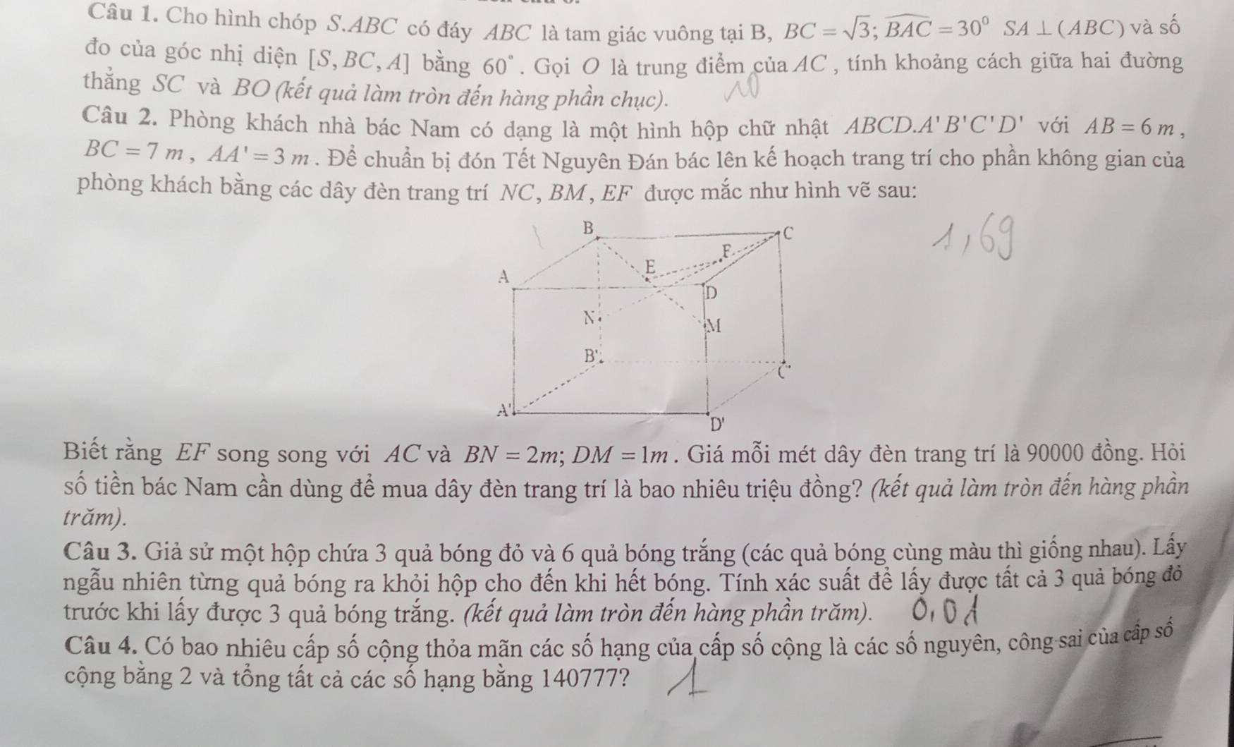 Cho hình chóp S.ABC có đáy ABC là tam giác vuông tại B, BC=sqrt(3);widehat BAC=30°SA⊥ (ABC) và số
đo của góc nhị diện [S,BC,A] bằng 60°. Gọi O là trung điểm của AC , tính khoảng cách giữa hai đường
thẳng SC và BO (kết quả làm tròn đến hàng phần chục).
Câu 2. Phòng khách nhà bác Nam có dạng là một hình hộp chữ nhật ABCD. A'B'C'D' với AB=6m,
BC=7m,AA'=3m. Để chuẩn bị đón Tết Nguyên Đán bác lên kế hoạch trang trí cho phần không gian của
phòng khách bằng các dây đèn trang trí NC, BM, EF được mắc như hình vẽ sau:
Biết rằng EF song song với AC và BN=2m;DM=1m. Giá mỗi mét dây đèn trang trí là 90000 đồng. Hỏi
số tiền bác Nam cần dùng để mua dây đèn trang trí là bao nhiêu triệu đồng? (kết quả làm tròn đến hàng phần
trăm).
Câu 3. Giả sử một hộp chứa 3 quả bóng đỏ và 6 quả bóng trắng (các quả bóng cùng màu thì giống nhau). Lấy
ngẫu nhiên từng quả bóng ra khỏi hộp cho đến khi hết bóng. Tính xác suất để lấy được tất cả 3 quả bóng đỏ
trước khi lấy được 3 quả bóng trắng. (kết quả làm tròn đến hàng phần trăm).
Câu 4. Có bao nhiêu cấp số cộng thỏa mãn các số hạng của cấp số cộng là các số nguyên, công sai của cấp số
cộng bằng 2 và tổng tất cả các số hạng bằng 140777?