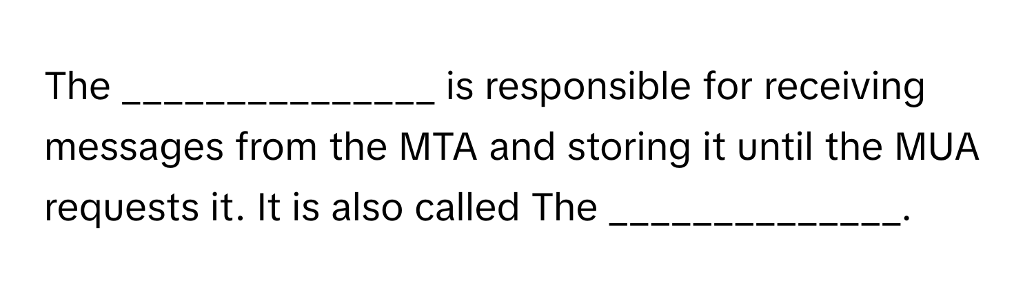 The _______________ is responsible for receiving messages from the MTA and storing it until the MUA requests it. It is also called The ______________.