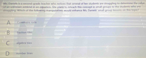 Ms. Daniels is a second-grade teacher who notices that several of her students are struggling to determine the value
of an unknown addend in an equation. She plans to reteach this concept in small groups to the students who are
struggling. Which of the following manipulatives would enhance Ms. Daniels' small group lessons on this topic?
A Cuisenaire rods
B fraction tiles —
algebra tiles
number lines