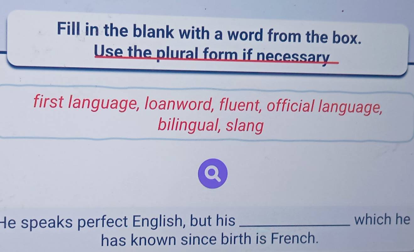 Fill in the blank with a word from the box. 
Use the plural form if necessary 
first language, loanword, fluent, official language, 
bilingual, slang 
He speaks perfect English, but his _which he 
has known since birth is French.