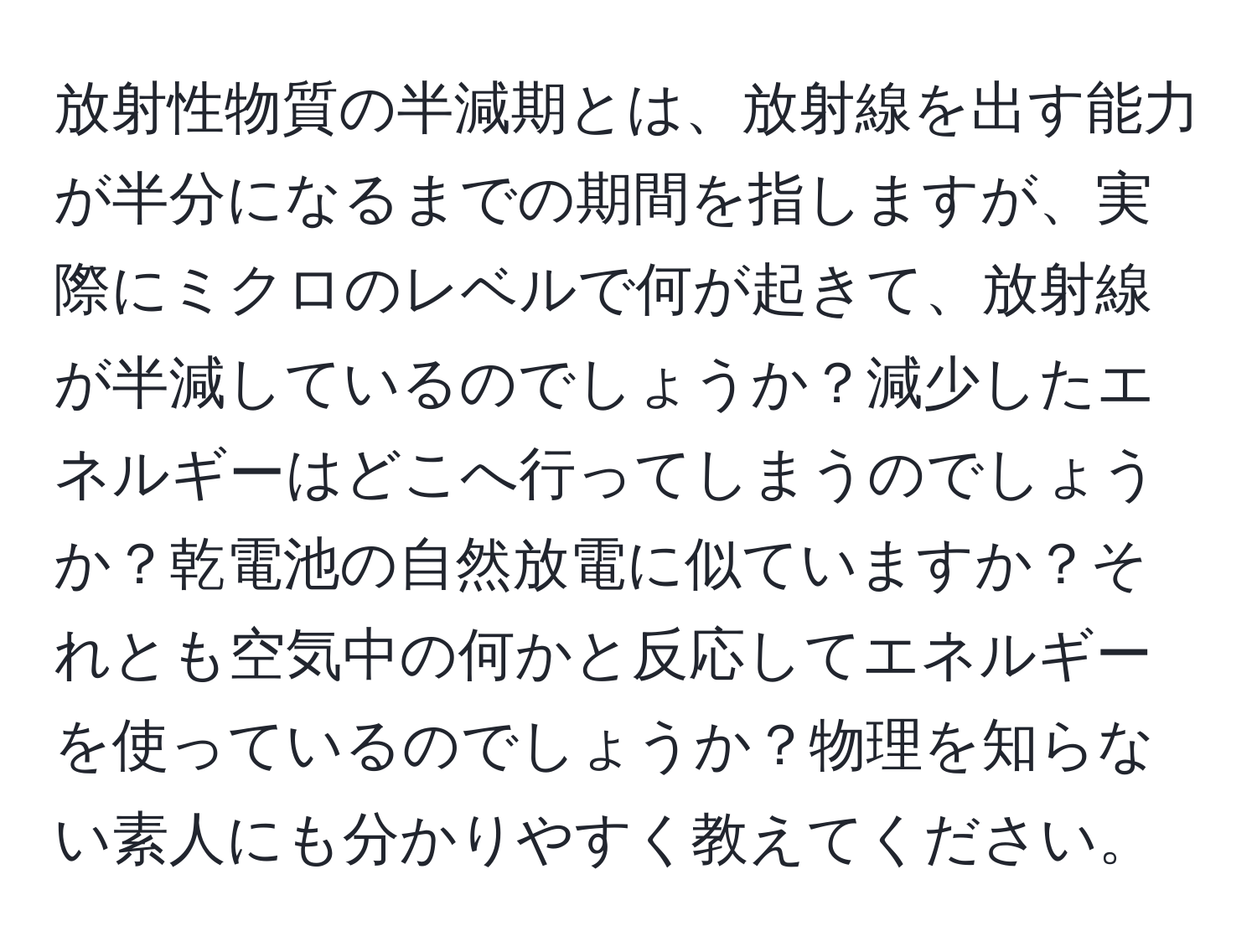 放射性物質の半減期とは、放射線を出す能力が半分になるまでの期間を指しますが、実際にミクロのレベルで何が起きて、放射線が半減しているのでしょうか？減少したエネルギーはどこへ行ってしまうのでしょうか？乾電池の自然放電に似ていますか？それとも空気中の何かと反応してエネルギーを使っているのでしょうか？物理を知らない素人にも分かりやすく教えてください。