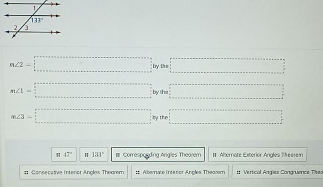 m∠ 2=□ by the □
m∠ 1=□ by the □ =□
m∠ 3=□ by the □
:: 47° 133° :: Corresponding Angles Theorem Alternate Exterior Angles Theorem
:: Consecutive Interior Angles Theorem Alternate Interior Angles Theorem :: Vertical Angles Congruence Theo