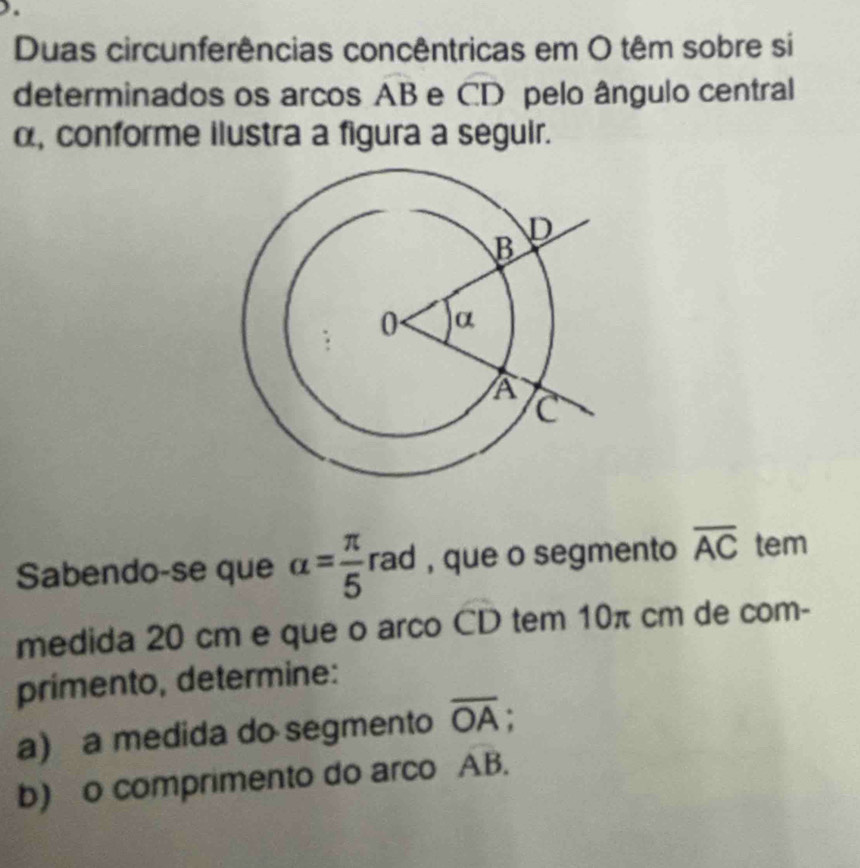 Duas circunferências concêntricas em O têm sobre si 
determinados os arcos AB e CD pelo ângulo central
α, conforme ilustra a figura a seguir. 
Sabendo-se que alpha = π /5 rad , que o segmento overline AC tem 
medida 20 cm e que o arco CD tem 10π cm de com- 
primento, determine: 
a) a medida do segmento overline OA; 
b) o comprimento do arco overline AB.