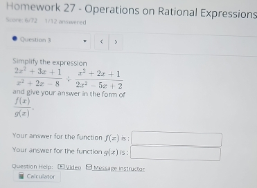 Homework 27 - Operations on Rational Expressions 
Score: 6/72 1/12 answered 
Question 3 
Simplify the expression
 (2x^2+3x+1)/x^2+2x-8 /  (x^2+2x+1)/2x^2-5x+2 
and give your answer in the form of
 f(x)/g(x) . 
Your answer for the function f(x) is ; 
Your answer for the function g(x) is : 
Question Help: Video Message instructor 
Calculator