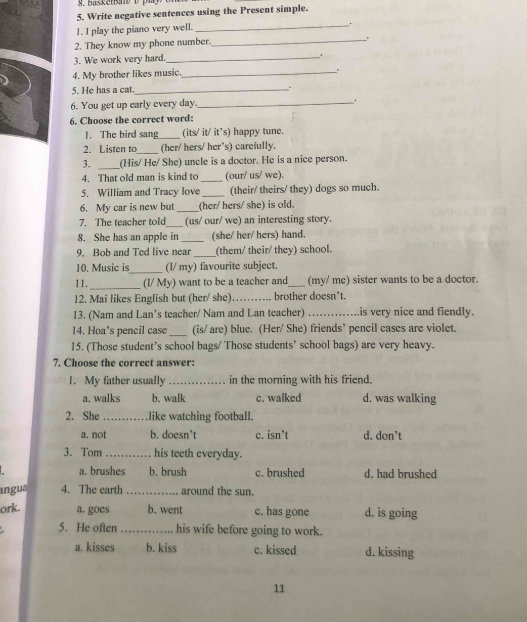 basketbal D play
5. Write negative sentences using the Present simple.
1. I play the piano very well._
.
2. They know my phone number._
.
3. We work very hard._ .
4. My brother likes music._
.
5. He has a cat. _.
6. You get up early every day._
.
6. Choose the correct word:
1. The bird sang_ (its/ it/ it’s) happy tune.
2. Listen to_ (her/ hers/ her’s) carefully.
3. _(His/ He/ She) uncle is a doctor. He is a nice person.
4. That old man is kind to _(our/ us/ we).
5. William and Tracy love _(their/ theirs/ they) dogs so much.
6. My car is new but _(her/ hers/ she) is old.
7. The teacher told_ (us/ our/ we) an interesting story.
8. She has an apple in _(she/ her/ hers) hand.
9. Bob and Ted live near _(them/ their/ they) school.
10. Music is_ (I/ my) favourite subject.
11._ (I/ My) want to be a teacher and_ (my/ me) sister wants to be a doctor.
12. Mai likes English but (her/ she) _brother doesn’t.
13. (Nam and Lan’s teacher/ Nam and Lan teacher) _is very nice and fiendly.
14. Hoa’s pencil case _(is/ are) blue. (Her/ She) friends’ pencil cases are violet.
15. (Those student’s school bags/ Those students’ school bags) are very heavy.
7. Choose the correct answer:
1. My father usually _in the morning with his friend.
a. walks b. walk c. walked d. was walking
2. She _like watching football.
a. not b. doesn’t c. isn’t d. don’t
3. Tom _his teeth everyday.
a. brushes b. brush c. brushed d. had brushed
angua 4. The earth _around the sun.
ork. b. went c. has gone d. is going
a. goes
5. He often _his wife before going to work.
a. kisses b. kiss c. kissed d. kissing
11