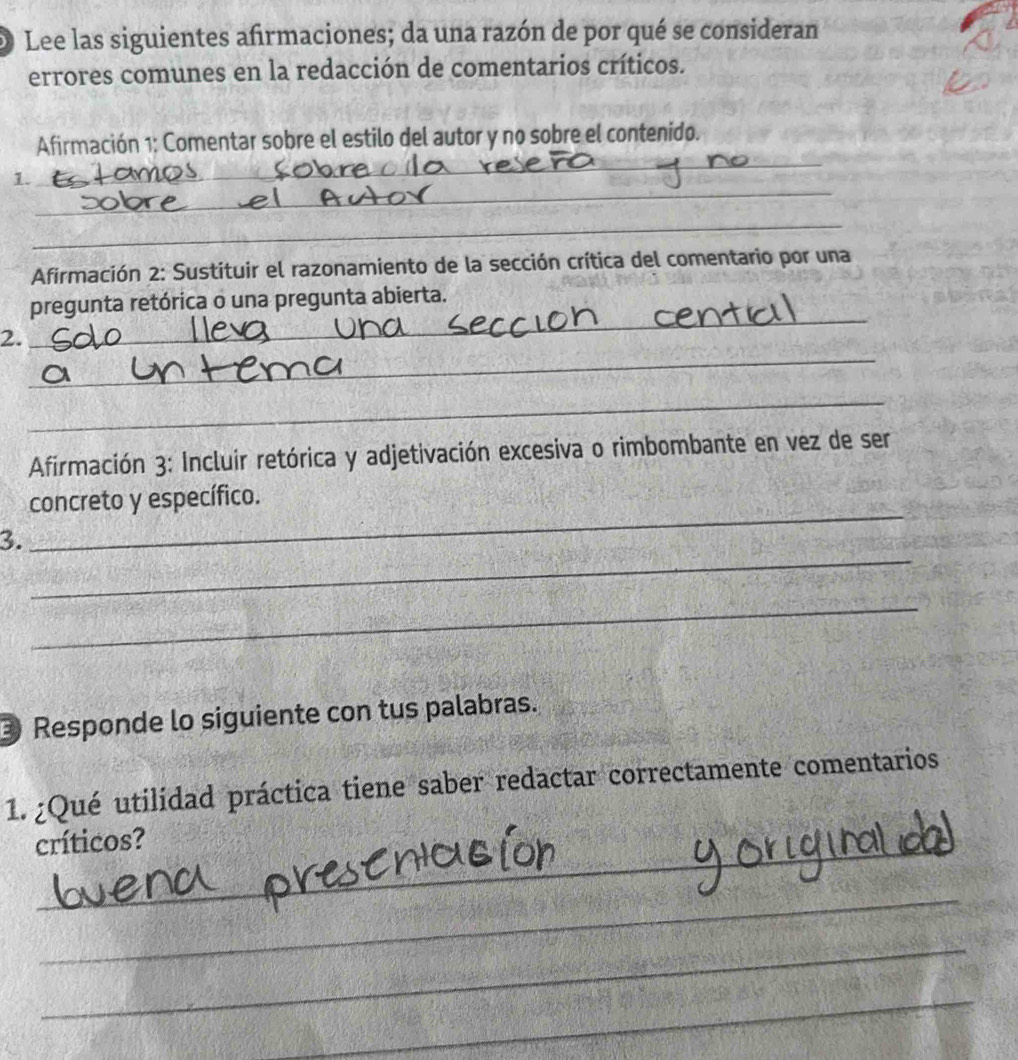 Lee las siguientes afirmaciones; da una razón de por qué se consideran 
errores comunes en la redacción de comentarios críticos. 
_ 
Afirmación 1: Comentar sobre el estilo del autor y no sobre el contenido. 
_ 
1. 
_ 
Afirmación 2: Sustituir el razonamiento de la sección crítica del comentario por una 
_ 
pregunta retórica o una pregunta abierta. 
_ 
2. 
_ 
Afirmación 3: Incluir retórica y adjetivación excesiva o rimbombante en vez de ser 
_ 
concreto y específico. 
_ 
3. 
_ 
Responde lo siguiente con tus palabras. 
1. ¿Qué utilidad práctica tiene saber redactar correctamente comentarios 
_ 
críticos? 
_ 
_ 
_ 
_ 
_ 
_