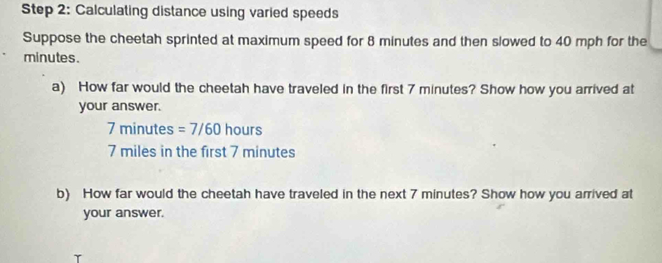 Calculating distance using varied speeds 
Suppose the cheetah sprinted at maximum speed for 8 minutes and then slowed to 40 mph for the
minutes. 
a) How far would the cheetah have traveled in the first 7 minutes? Show how you arrived at 
your answer.
7 minutes =7/60 hours
7 miles in the first 7 minutes
b) How far would the cheetah have traveled in the next 7 minutes? Show how you arrived at 
your answer.