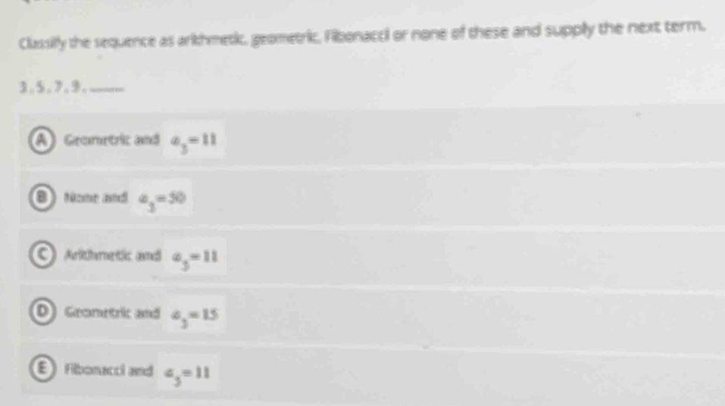 Clussilfly the sequence as arkhmetic, geometric, Filbonacci or none of these and supply the next term.
3.5, 7. 9.
) Geometric and a_3=11
B) None and a_3=50
0 Arthnetic and a_3=11
D) Geometric and a_3=15
E Fibonacci and a_3=11