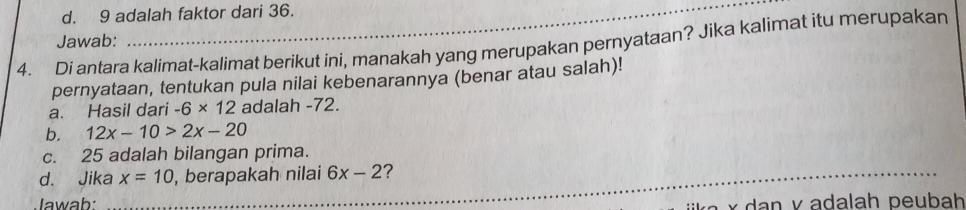 d. 9 adalah faktor dari 36.
Jawab:
4. Di antara kalimat-kalimat berikut ini, manakah yang merupakan pernyataan? Jika kalimat itu merupakan
pernyataan, tentukan pula nilai kebenarannya (benar atau salah)!
a. Hasil dari -6* 12 adalah -72.
b. 12x-10>2x-20
c. 25 adalah bilangan prima.
d. Jika_ x=10 , berapakah nilai 6x-2 ?
Jawab: * v adalah peubah