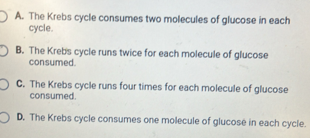 A. The Krebs cycle consumes two molecules of glucose in each
cycle.
B. The Krebs cycle runs twice for each molecule of glucose
consumed.
C. The Krebs cycle runs four times for each molecule of glucose
consumed.
D. The Krebs cycle consumes one molecule of glucose in each cycle.