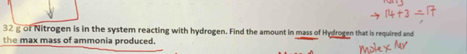 32 g of Nitrogen is in the system reacting with hydrogen. Find the amount in mass of Hydrogen that is required and 
the max mass of ammonia produced.