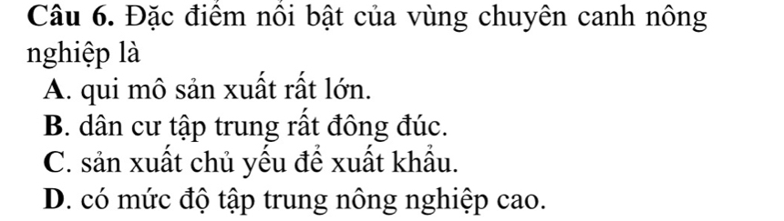 Đặc điểm nôi bật của vùng chuyên canh nông
nghiệp là
A. qui mô sản xuất rất lớn.
B. dân cư tập trung rất đông đúc.
C. sản xuất chủ yếu để xuất khẩu.
D. có mức độ tập trung nông nghiệp cao.