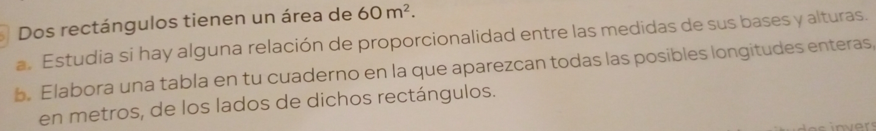 Dos rectángulos tienen un área de 60m^2. 
a. Estudia si hay alguna relación de proporcionalidad entre las medidas de sus bases y alturas. 
b. Elabora una tabla en tu cuaderno en la que aparezcan todas las posibles longitudes enteras, 
en metros, de los lados de dichos rectángulos.