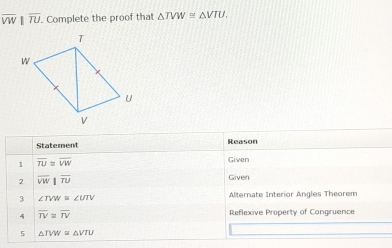 overline VW||overline TU. . Complete the proof that △ TVW≌ △ VTU. 
Statement Reason 
1 overline TU≌ overline VW
Given 
2 overline VW|overline TU
Given
∠ TVW≌ ∠ UTV
Alternate Interior Angles Theorem 
y overline TV≌ overline TV Reflexive Property of Congruence 
5 △ TVW≌ △ VTU