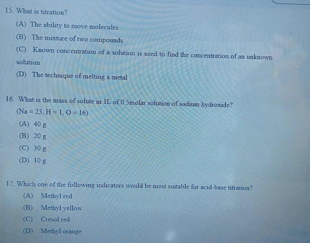 What is titration?
(A) The ability to move molecules
(B) The mixture of two compounds
(C) Known concentration of a solution is used to find the concentration of an unknown
solution
(D) The technique of melting a metal
16. What is the mass of solute in 1L of 0.5molar solution of sodium hydroxide?
(Na=23, H=1, O=16)
(A) 40 g
(B) 20 g
(C) 30 g
(D) 10 g
17. Which one of the following indicators would be most suitable for acid-base titration?
(A) Methyl red
(B) Methyl yellow
(C) Cresol red
(D) Methyl orange