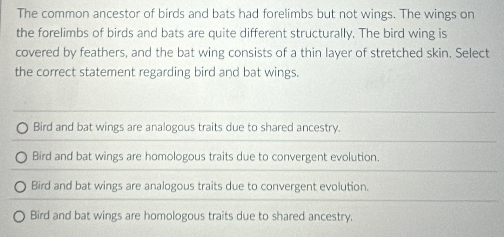 The common ancestor of birds and bats had forelimbs but not wings. The wings on
the forelimbs of birds and bats are quite different structurally. The bird wing is
covered by feathers, and the bat wing consists of a thin layer of stretched skin. Select
the correct statement regarding bird and bat wings.
Bird and bat wings are analogous traits due to shared ancestry.
Bird and bat wings are homologous traits due to convergent evolution.
Bird and bat wings are analogous traits due to convergent evolution.
Bird and bat wings are homologous traits due to shared ancestry.