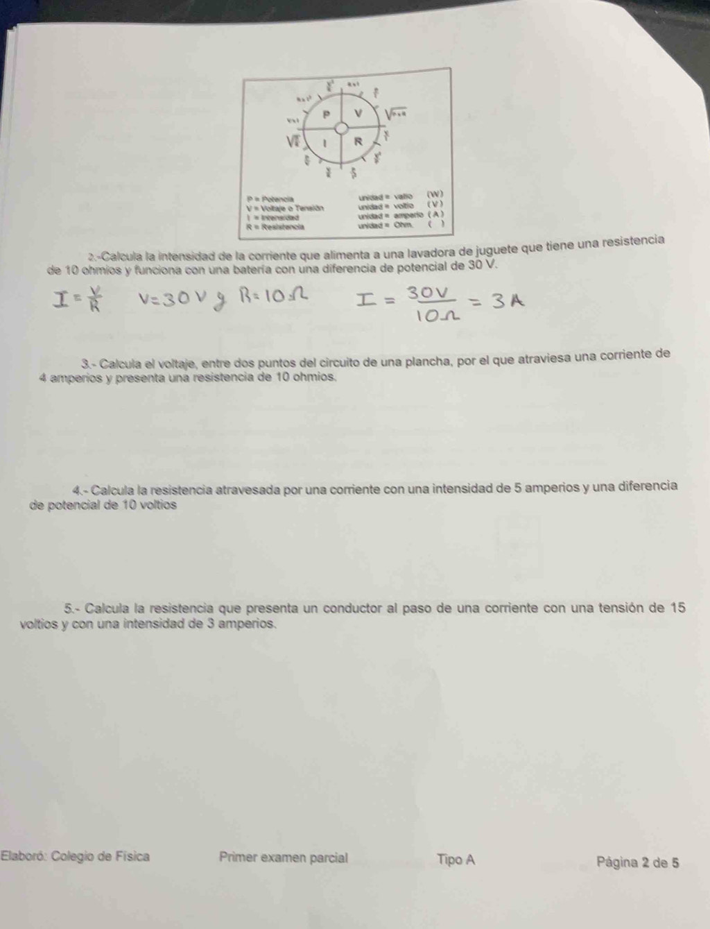 a ! 
x 1 
| R
P = Potencia
V = Voltaje o Tensiãn unidad = valio (W) 
unidad = voltío (V) 
| = Intensidad unidad = amperio ( A)
R = Resistencia unidad = Ohm. 
2.-Calcula la intensidad de la corriente que alimenta a una lavadora de juguete que tiene una resistencia 
de 10 ohmios y funciona con una batería con una diferencia de potencial de 30 V. 
3.- Calcula el voltaje, entre dos puntos del circuito de una plancha, por el que atraviesa una corriente de
4 amperíos y presenta una resistencia de 10 ohmios. 
4.- Calcula la resistencia atravesada por una corriente con una intensidad de 5 amperios y una diferencia 
de potencial de 10 voltios
5.- Calcula la resistencia que presenta un conductor al paso de una corriente con una tensión de 15
voltios y con una intensidad de 3 amperios. 
Elaboró: Colegio de Física Primer examen parcial Tipo A Página 2 de 5