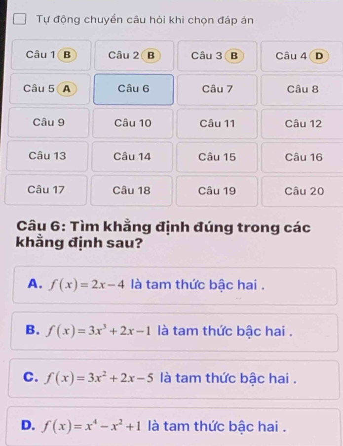 Tự động chuyền câu hỏi khi chọn đáp án
Câu 1 B Câu 2 B Câu 3 B Câu 4 D
Câu 5 A Câu 6 Câu 7 Câu 8
Câu 9 Câu 10 Câu 11 Câu 12
Câu 13 Câu 14 Câu 15 Câu 16
Câu 17 Câu 18 Câu 19 Câu 20
Câu 6: Tìm khằng định đúng trong các
khằng định sau?
A. f(x)=2x-4 là tam thức bậc hai .
B. f(x)=3x^3+2x-1 là tam thức bậc hai .
C. f(x)=3x^2+2x-5 là tam thức bậc hai .
D. f(x)=x^4-x^2+1 là tam thức bậc hai .