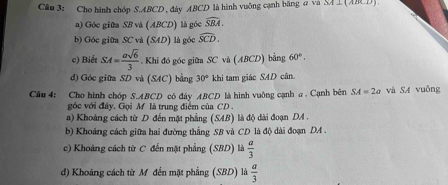 Cho hình chóp S. ABCD , đáy ABCD là hình vuông cạnh băng a va SA⊥ (ABCD). 
a) Góc giữa SB và (ABCD) là góc widehat SBA. 
b) Góc giữa SC và (SAD) là góc widehat SCD. 
c) Biết SA= asqrt(6)/3 . Khi đó góc giữa SC và (ABCD) bằng 60°. 
d) Góc giữa SD và (SAC) bằng 30° khi tam giác SAD cân. 
Câu 4: Cho hình chóp S. ABCD có đáy ABCD là hình vuông cạnh a. Cạnh bên SA=2a và SA vuông 
góc với đáy. Gọi M là trung điểm của CD. 
a) Khoàng cách từ D đến mặt phẳng (SAB) là độ dài đoạn DA . 
b) Khoảng cách giữa hai đường thẳng SB và CD là độ dài đoạn DA. 
c) Khoảng cách từ C đến mặt phẳng (SBD) là  a/3 
d) Khoảng cách từ M đến mặt phẳng (SBD) là  a/3 