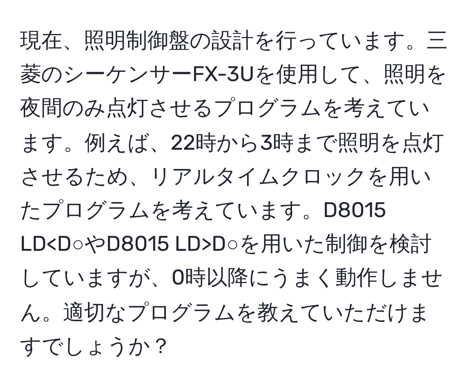 現在、照明制御盤の設計を行っています。三菱のシーケンサーFX-3Uを使用して、照明を夜間のみ点灯させるプログラムを考えています。例えば、22時から3時まで照明を点灯させるため、リアルタイムクロックを用いたプログラムを考えています。D8015 LD D○を用いた制御を検討していますが、0時以降にうまく動作しません。適切なプログラムを教えていただけますでしょうか？