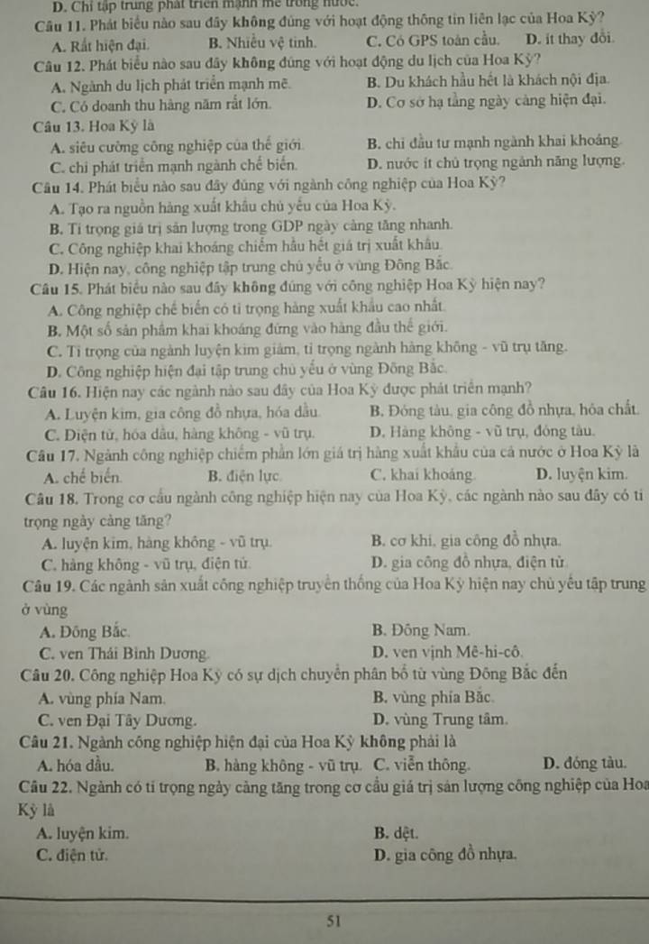 D. Chi tập trung phát triển mạnh me trong nước.
Câu 11. Phát biểu nào sau đây không đủng với hoạt động thông tin liên lạc của Hoa Kỳ?
A. Rất hiện đại. B. Nhiều vệ tinh. C. Có GPS toán cầu. D. ít thay đổi.
Câu 12. Phát biểu nào sau đây không đũng với hoạt động du lịch của Hoa Kỳ?
A. Ngành du lịch phát triển mạnh mẽ. B. Du khách hầu hết là khách nội địa.
C. Có doanh thu hàng năm rắt lớn. D. Cơ sở hạ tằng ngày cảng hiện đại.
Câu 13. Hoa Kỳ là
A. siêu cường công nghiệp của thế giới B. chỉ đầu tư mạnh ngành khai khoảng
C. chi phát triển mạnh ngành chế biển. D. nước it chủ trọng ngảnh năng lượng.
Câu 14. Phát biểu nào sau đây đúng với ngành công nghiệp của Hoa Kỳ?
A. Tạo ra nguồn hàng xuất khẩu chủ yếu của Hoa Kỳ.
B. Ti trọng giá trị sản lượng trong GDP ngày càng tăng nhanh.
C. Công nghiệp khai khoáng chiếm hầu hết giá trị xuất khẩu.
D. Hiện nay, công nghiệp tập trung chủ yểu ở vùng Đông Bắc.
Câu 15. Phát biểu nào sau đây không đúng với công nghiệp Hoa Kỳ hiện nay?
A. Công nghiệp chế biến có tỉ trọng hàng xuất khẩu cao nhất
B. Một số sản phẩm khai khoáng đứng vào hàng đầu thế giới.
C. Tỉ trọng của ngành luyện kim giảm, tỉ trọng ngành hàng không - vũ trụ tăng.
D. Công nghiệp hiện đại tập trung chủ yếu ở vùng Đông Bắc.
Câu 16. Hiện nay các ngành nào sau đây của Hoa Kỳ được phát triển mạnh?
A. Luyện kim, gia công đồ nhựa, hóa dầu. B. Đóng tàu, gia công đồ nhựa, hóa chất.
C. Diện tử, hóa dâu, hàng không - vũ trụ. D. Hàng không - vũ trụ, đóng tàu.
Câu 17. Ngành công nghiệp chiếm phần lớn giá trị hàng xuất khẩu của cả nước ở Hoa Kỳ là
A. chế biến. B. điện lực C. khai khoảng D. luyện kim.
Câu 18. Trong cơ cầu ngành công nghiệp hiện nay của Hoa Kỳ, các ngành nào sau đây có ti
trọng ngày càng tăng?
A. luyện kim, hàng không - vũ trụ. B. cơ khi, gia công đồ nhựa.
C. hàng không - vũ trụ, điện tử.  D. gia công đồ nhựa, điện tử
Câu 19. Các ngành sản xuất công nghiệp truyền thống của Hoa Kỳ hiện nay chủ yêu tập trung
ở vùng
A. Đông Bắc. B. Đông Nam.
C. ven Thái Bình Dương. D. ven vịnh Mê-hi-cô
Câu 20. Công nghiệp Hoa Kỳ có sự dịch chuyển phân bố từ vùng Đông Bắc đến
A. vùng phía Nam. B. vùng phía Bắc
C. ven Đại Tây Dương. D. vùng Trung tâm.
Câu 21. Ngành công nghiệp hiện đại của Hoa Kỳ không phải là
A. hóa đầu. B. hàng không - vũ trụ C. viễn thông. D. đóng tàu.
Câu 22. Ngành có tí trọng ngày cảng tăng trong cơ cầu giá trị sản lượng công nghiệp của Hoa
Kỳ là
A. luyện kim. B. dệt.
C. điện tử. D. gia công đồ nhựa.
51