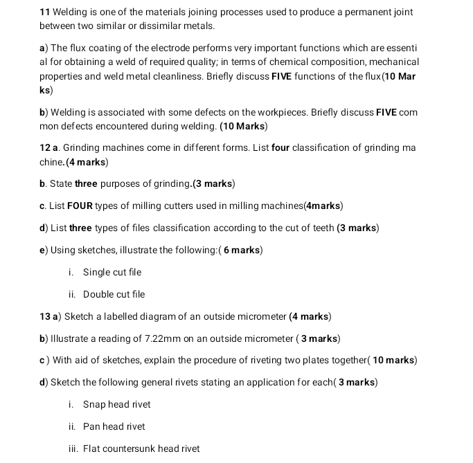 Welding is one of the materials joining processes used to produce a permanent joint 
between two similar or dissimilar metals. 
a) The flux coating of the electrode performs very important functions which are essenti 
al for obtaining a weld of required quality; in terms of chemical composition, mechanical 
properties and weld metal cleanliness. Briefly discuss FIVE functions of the flux(10 Mar 
ks) 
b) Welding is associated with some defects on the workpieces. Briefly discuss FIVE com 
mon defects encountered during welding. (10 Marks) 
12 a. Grinding machines come in different forms. List four classification of grinding ma 
chine. (4 marks) 
b. State three purposes of grinding.(3 marks) 
c. List FOUR types of milling cutters used in milling machines(4marks) 
d) List three types of files classification according to the cut of teeth (3 marks) 
e) Using sketches, illustrate the following: (6 marks) 
i. Single cut file 
ii. Double cut file 
13 a) Sketch a labelled diagram of an outside micrometer (4 marks) 
b) Illustrate a reading of 7.22mm on an outside micrometer ( 3 marks) 
c) With aid of sketches, explain the procedure of riveting two plates together( 10 marks) 
d) Sketch the following general rivets stating an application for each( 3 marks) 
i. Snap head rivet 
ii. Pan head rivet 
iii. Flat countersunk head rivet