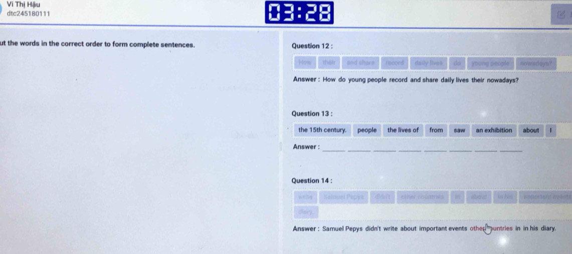 Vi Thị Hậu 
dtc245180111 B 
ut the words in the correct order to form complete sentences. Question 12 : 
How théir and share record daily lives do young people nowsdaya? 
Answer : How do young people record and share daily lives their nowadays? 
Question 13 : 
the 15th century. people the lives of from saw an exhibition about 1 
__ 
__ 
__ 
Answer : 
Question 14 : 
writd Kamuel Pepys Wtit other countes in about in his 
diory. 
Answer : Samuel Pepys didn't write about important events othe muntries in in his diary.