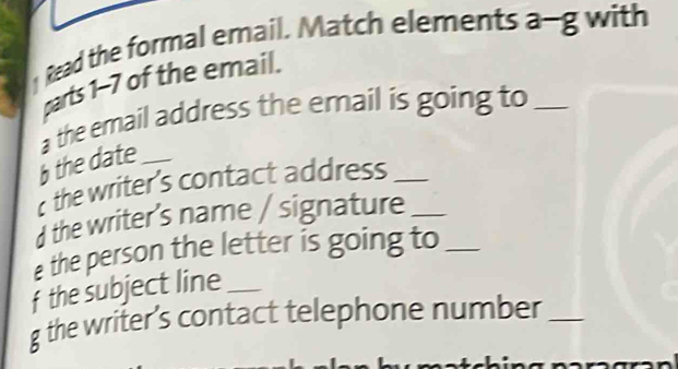 Read the formal email. Match elements a-g with 
parts 1-7 of the email. 
a the email address the email is going to_ 
the date_ 
the writer's contact address_ 
the writer's name / signature_ 
e the person the letter is going to_ 
f the subject line_ 
g the writer's contact telephone number_