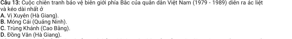 Cầu 13: Cuộc chiên tranh bảo vệ biên giới phía Bắc của quân dân Việt Nam (1979 - 1989) diễn ra ác liệt
và kéo dài nhất ở
A. Vị Xuyên (Hà Giang).
B. Móng Cái (Quảng Ninh).
C. Trùng Khánh (Cao Bằng).
D. Đồng Văn (Hà Giang).