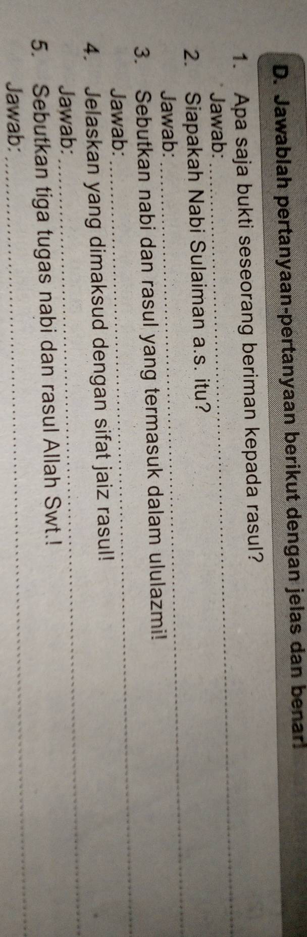 Jawablah pertanyaan-pertanyaan berikut dengan jelas dan benar. 
_ 
1. Apa saja bukti seseorang beriman kepada rasul? 
Jawab: 
_ 
2. Siapakah Nabi Sulaiman a.s. itu? 
Jawab: 
3. Sebutkan nabi dan rasul yang termasuk dalam ululazmi! 
Jawab: 
_ 
4. Jelaskan yang dimaksud dengan sifat jaiz rasul! 
Jawab: 
_ 
5. Sebutkan tiga tugas nabi dan rasul Allah Swt.! 
Jawab: 
_