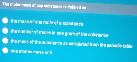 The molar mass of any substance is defined as
the mass of one mole of a substance
the number of moles in one gram of the substance
the mass of the substance as calculated from the periodic table
one atomic mass unit