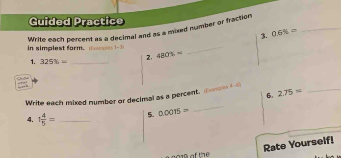 Guided Practice 
Write each percent as a decimal and as a mixed number or fraction 
3. 0.6% =
_ 
in simplest form. (Examples 1-3) 
2. 480% =
_ 
1. 325% = _ 
Show your 
C 
6. 2.75=
Write each mixed number or decimal as a percent. (Examples 4-6) 
_ 
4. 1 4/5 = _ 
5. 0.0015=
_ 
Rate Yourself! 
of the