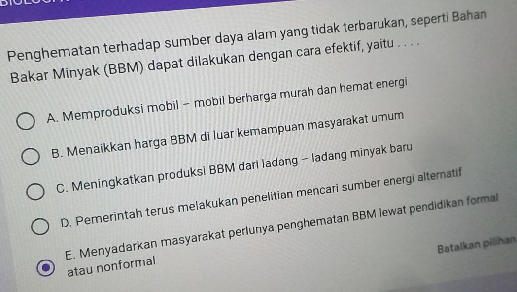 Penghematan terhadap sumber daya alam yang tidak terbarukan, seperti Bahan
Bakar Minyak (BBM) dapat dilakukan dengan cara efektif, yaitu . . . .
A. Memproduksi mobil - mobil berharga murah dan hemat energi
B. Menaikkan harga BBM di luar kemampuan masyarakat umum
C. Meningkatkan produksi BBM dari ladang - ladang minyak baru
D. Pemerintah terus melakukan penelitian mencari sumber energi alternatif
E. Menyadarkan masyarakat perlunya penghematan BBM lewat pendidikan formal
Batalkan pilihan
atau nonformal