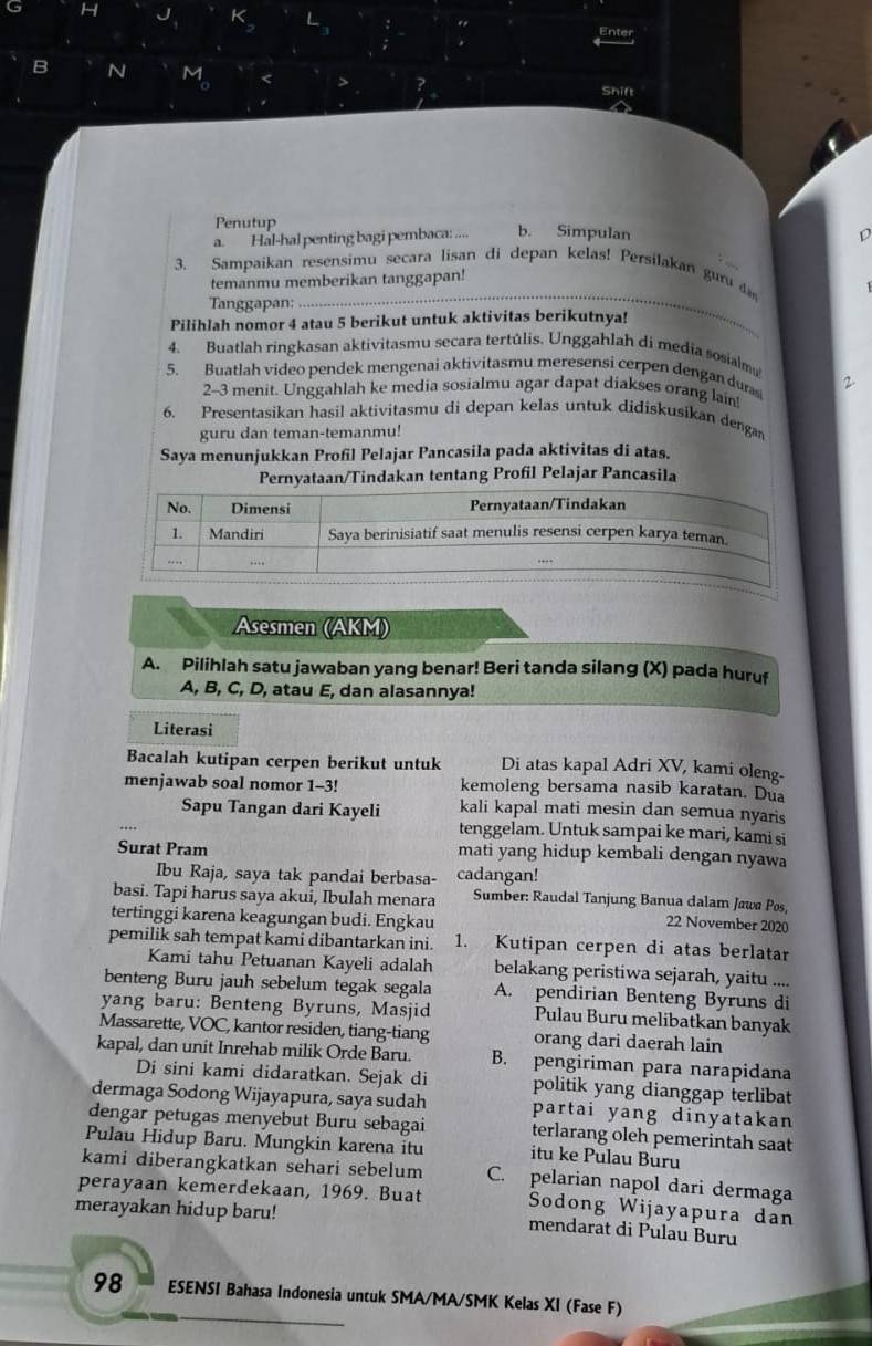 Shift
Penutup
a. Hal-hal penting bagi pembaca: .... b. Simpulan D
3. Sampaikan resensimu secara lisan di depan kelas! Persilakan gur d
temanmu memberikan tanggapan!
Tanggapan:
_
Pilihlah nomor 4 atau 5 berikut untuk aktivitas berikutnya!
4. Buatlah ringkasan aktivitasmu secara tertúlis. Unggahlah di media sosialmu
5. Buatlah video pendek mengenai aktivitasmu meresensi cerpen dengan dura 2
2-3 menit. Unggahlah ke media sosialmu agar dapat diakses orang lain!
6. Presentasikan hasil aktivitasmu di depan kelas untuk didiskusikan dengan
guru dan teman-temanmu!
Saya menunjukkan Profil Pelajar Pancasila pada aktivitas di atas.
Pernyataan/Tindakan tentang Profil Pelajar Pancasila
Asesmen (AKM)
A. Pilihlah satu jawaban yang benar! Beri tanda silang (X) pada huruf
A, B, C, D, atau E, dan alasannya!
Literasi
Bacalah kutipan cerpen berikut untuk Di atas kapal Adri XV, kami oleng-
menjawab soal nomor 1-3! kemoleng bersama nasib karatan. Dua
Sapu Tangan dari Kayeli kali kapal mati mesin dan semua nyaris
tenggelam. Untuk sampai ke mari, kami si
Surat Pram mati yang hidup kembali dengan nyawa
Ibu Raja, saya tak pandai berbasa- cadangan!
basi. Tapi harus saya akui, Ibulah menara  Sumber: Raudal Tanjung Banua dalam Jawa Pos
tertinggi karena keagungan budi. Engkau
22 November 2020
pemilik sah tempat kami dibantarkan ini. 1. Kutipan cerpen di atas berlatar
Kami tahu Petuanan Kayeli adalah belakang peristiwa sejarah, yaitu ....
benteng Buru jauh sebelum tegak segala A. pendirian Benteng Byruns di
yang baru: Benteng Byruns, Masjid Pulau Buru melibatkan banyak
Massarette, VOC, kantor residen, tiang-tiang orang dari daerah lain
kapal, dan unit Inrehab milik Orde Baru. B. pengiriman para narapidana
Di sini kami didaratkan. Sejak di politik yang dianggap terlibat
dermaga Sodong Wijayapura, saya sudah partai yang dinyatakan
dengar petugas menyebut Buru sebagai terlarang oleh pemerintah saat
Pulau Hidup Baru. Mungkin karena itu itu ke Pulau Buru
kami diberangkatkan sehari sebelum
perayaan kemerdekaan, 1969. Buat C. pelarian napol dari dermaga
merayakan hidup baru!
Sodong Wijayapura dan
mendarat di Pulau Buru
98 ESENSI Bahasa Indonesia untuk SMA/MA/SMK Kelas XI (Fase F)